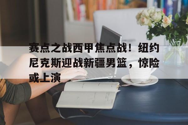 关于赛点之战西甲焦点战！纽约尼克斯迎战新疆男篮，惊险或上演的信息